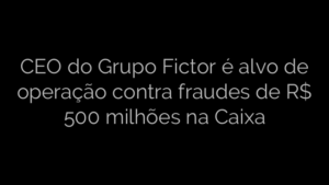 ​CEO do Grupo Fictor é alvo de operação contra fraudes de R$ 500 milhões na Caixa 